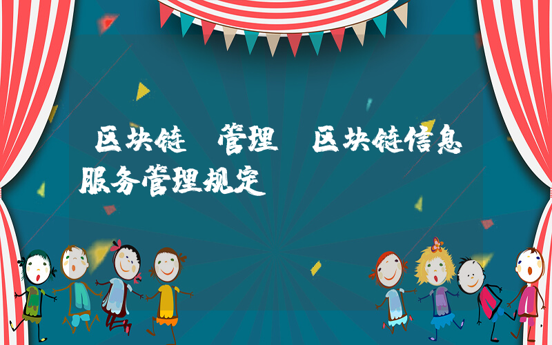 区块链 管理(区块链信息服务管理规定)